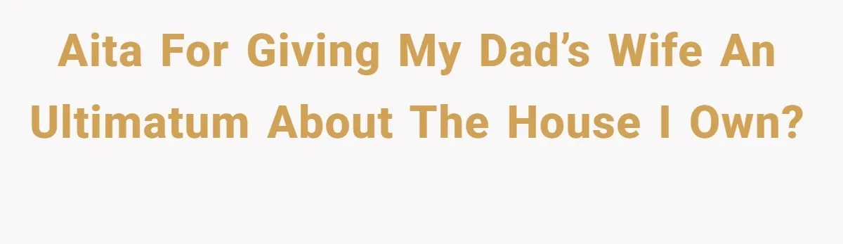 AITA for Giving My Dad’s Wife an Ultimatum About the House I Own?