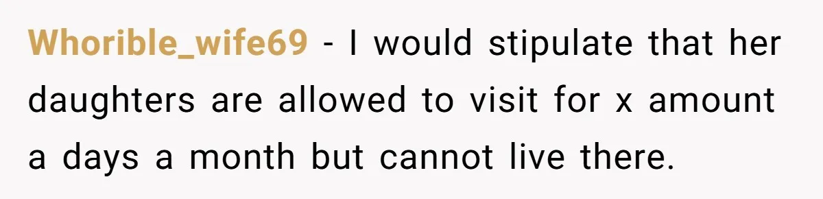 Whorible_wife69 − I would stipulate that her daughters are allowed to visit for x amount a days a month but cannot live there.