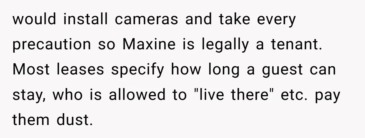 would install cameras and take every precaution so Maxine is legally a tenant. Most leases specify how long a guest can stay, who is allowed to "live there" etc. pay...
