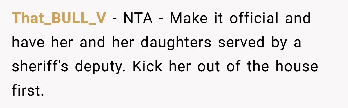 That_BULL_V − NTA - Make it official and have her and her daughters served by a sheriff's deputy. Kick her out of the house first.