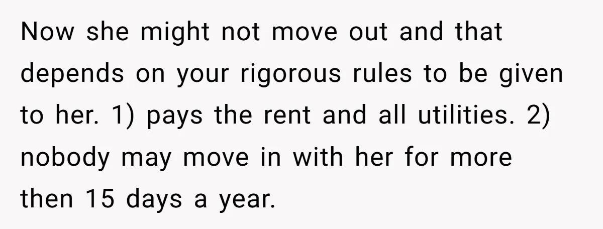 Now she might not move out and that depends on your rigorous rules to be given to her. 1) pays the rent and all utilities. 2) nobody may move in...