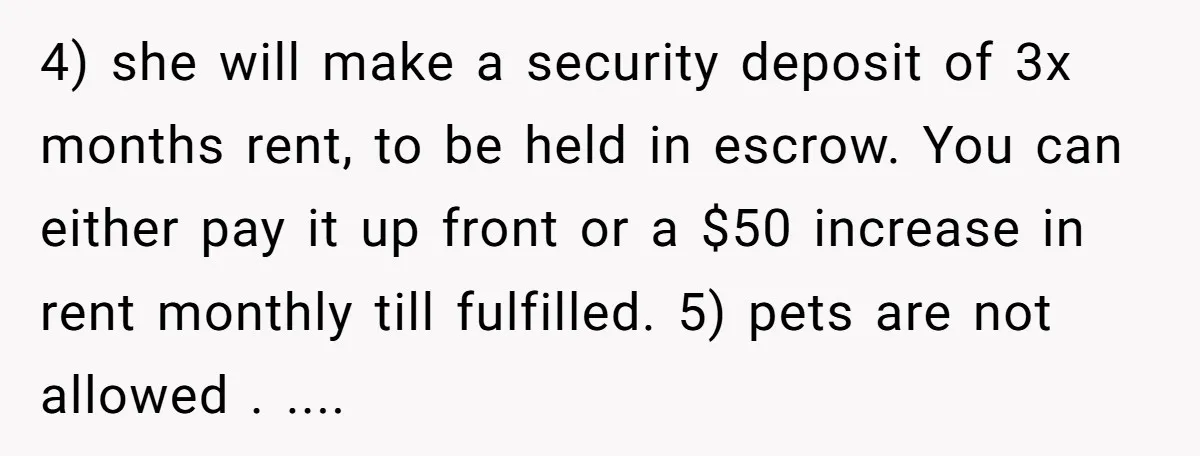 4) she will make a security deposit of 3x months rent, to be held in escrow. You can either pay it up front or a $50 increase in rent monthly...