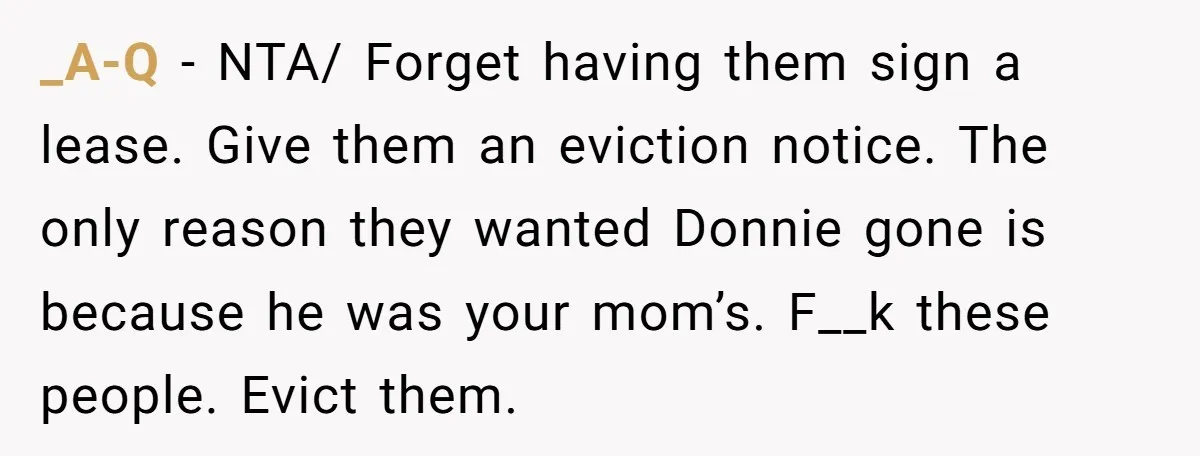 _A-Q − NTA/ Forget having them sign a lease. Give them an eviction notice. The only reason they wanted Donnie gone is because he was your mom’s. F__k these people....
