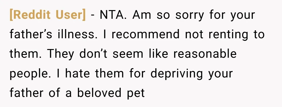 [Reddit User] − NTA. Am so sorry for your father’s illness. I recommend not renting to them. They don’t seem like reasonable people. I hate them for depriving your father...
