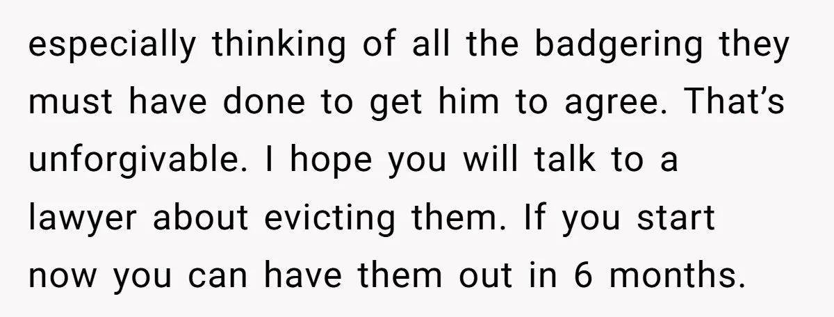 especially thinking of all the badgering they must have done to get him to agree. That’s unforgivable. I hope you will talk to a lawyer about evicting them. If you...
