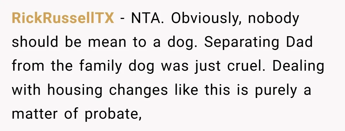 RickRussellTX − NTA. Obviously, nobody should be mean to a dog. Separating Dad from the family dog was just cruel. Dealing with housing changes like this is purely a matter...