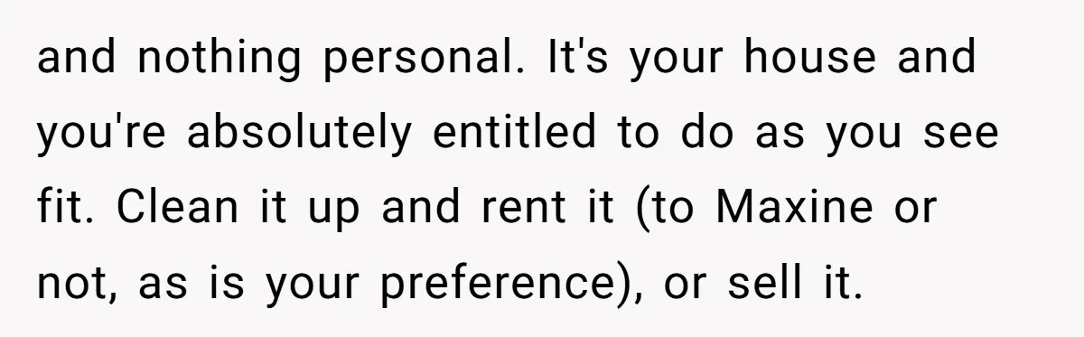 and nothing personal. It's your house and you're absolutely entitled to do as you see fit. Clean it up and rent it (to Maxine or not, as is your preference),...