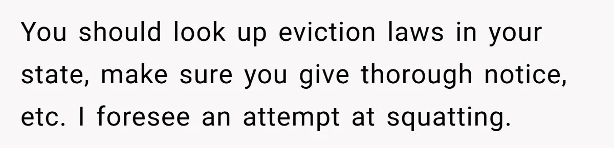 You should look up eviction laws in your state, make sure you give thorough notice, etc. I foresee an attempt at squatting.