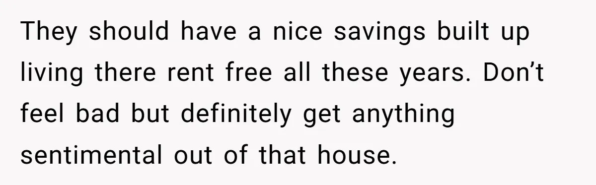 They should have a nice savings built up living there rent free all these years. Don’t feel bad but definitely get anything sentimental out of that house.