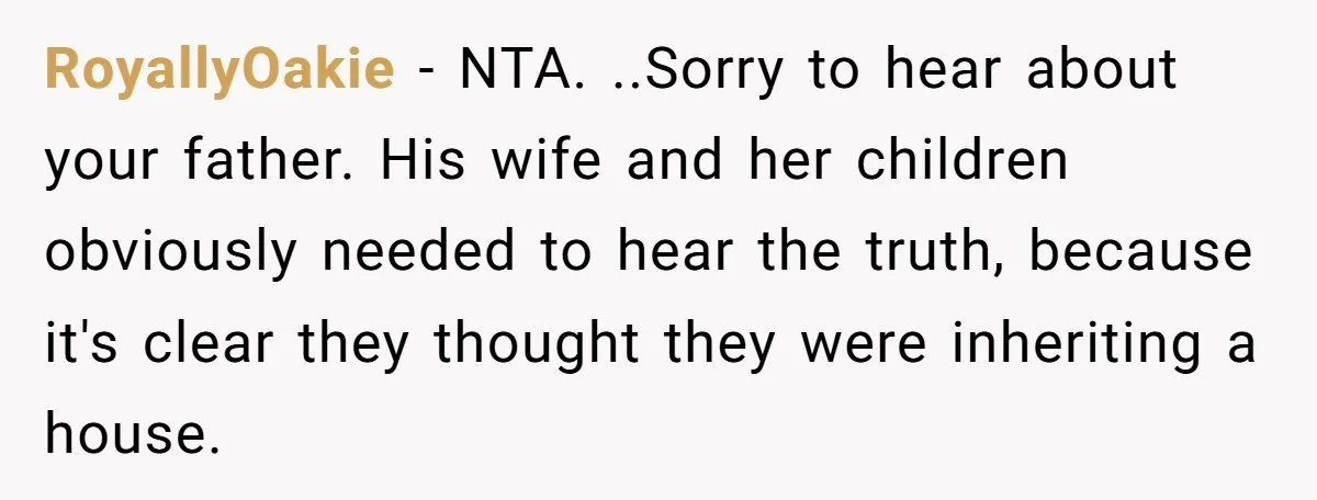RoyallyOakie − NTA. ..Sorry to hear about your father. His wife and her children obviously needed to hear the truth, because it's clear they thought they were inheriting a house.
