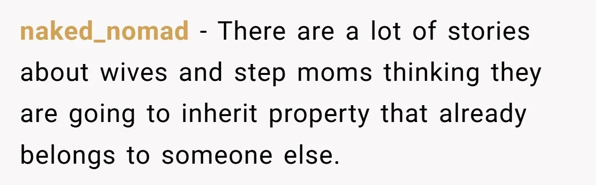 naked_nomad − There are a lot of stories about wives and step moms thinking they are going to inherit property that already belongs to someone else.