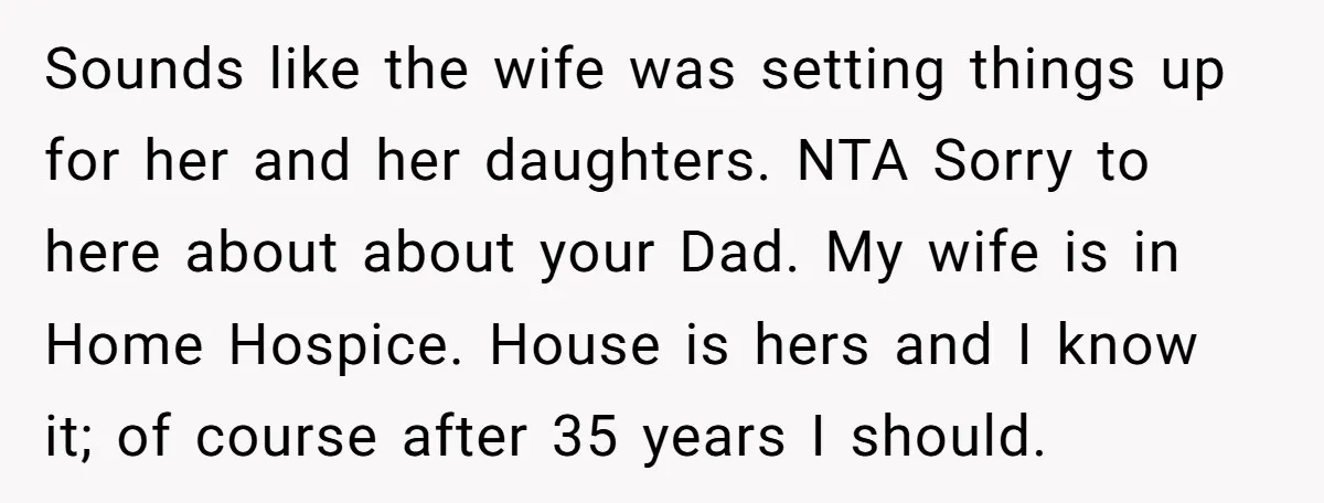 Sounds like the wife was setting things up for her and her daughters. NTA Sorry to here about about your Dad. My wife is in Home Hospice. House is hers...
