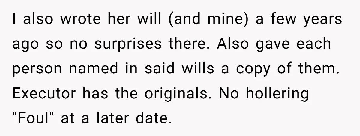 I also wrote her will (and mine) a few years ago so no surprises there. Also gave each person named in said wills a copy of them. Executor has the...