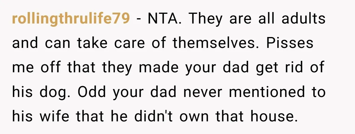 rollingthrulife79 − NTA. They are all adults and can take care of themselves. Pisses me off that they made your dad get rid of his dog. Odd your dad never...