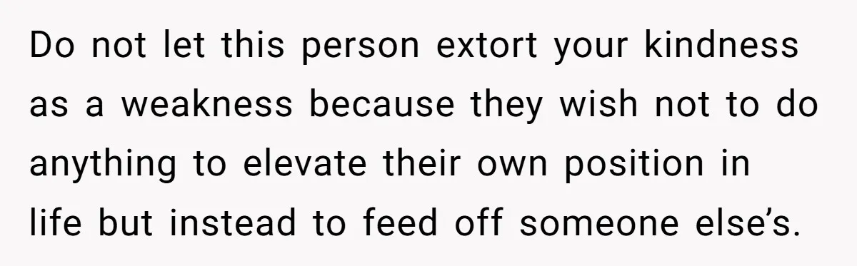 Do not let this person extort your kindness as a weakness because they wish not to do anything to elevate their own position in life but instead to feed off...