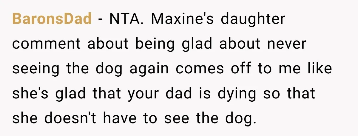 BaronsDad − NTA. Maxine's daughter comment about being glad about never seeing the dog again comes off to me like she's glad that your dad is dying so that she...