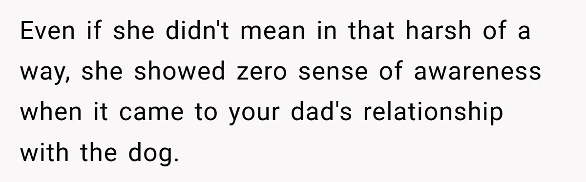 Even if she didn't mean in that harsh of a way, she showed zero sense of awareness when it came to your dad's relationship with the dog.