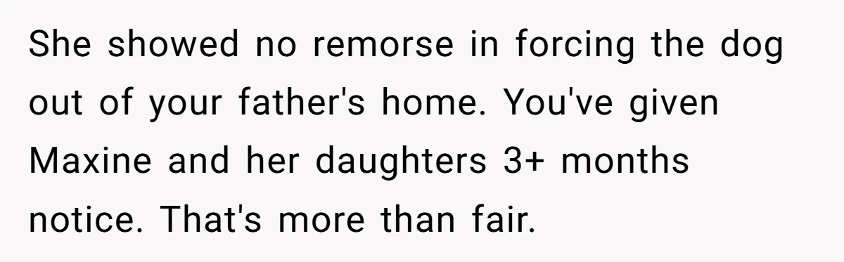 She showed no remorse in forcing the dog out of your father's home. You've given Maxine and her daughters 3+ months notice. That's more than fair.