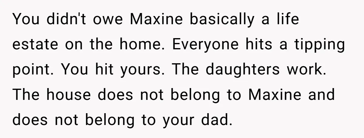 You didn't owe Maxine basically a life estate on the home. Everyone hits a tipping point. You hit yours. The daughters work. The house does not belong to Maxine and...