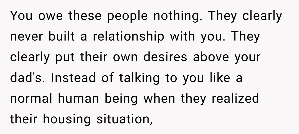 You owe these people nothing. They clearly never built a relationship with you. They clearly put their own desires above your dad's. Instead of talking to you like a normal...