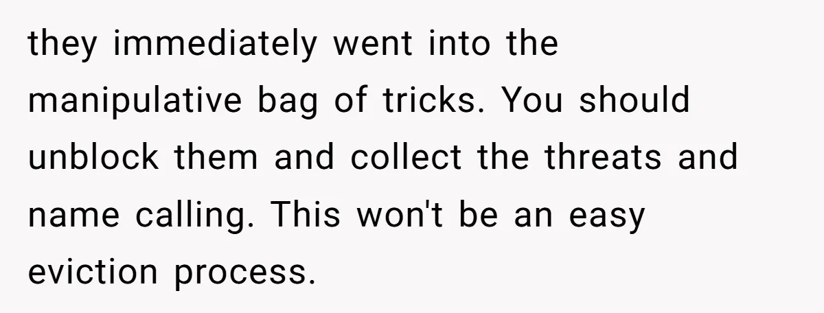 they immediately went into the manipulative bag of tricks. You should unblock them and collect the threats and name calling. This won't be an easy eviction process.