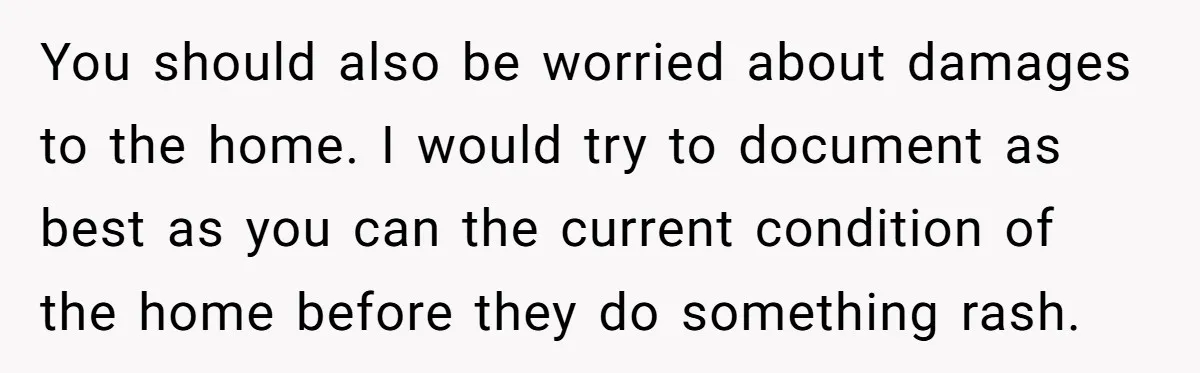 You should also be worried about damages to the home. I would try to document as best as you can the current condition of the home before they do something...