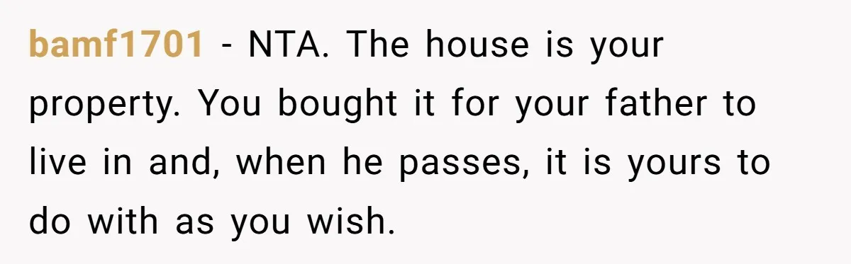 bamf1701 − NTA. The house is your property. You bought it for your father to live in and, when he passes, it is yours to do with as you wish.