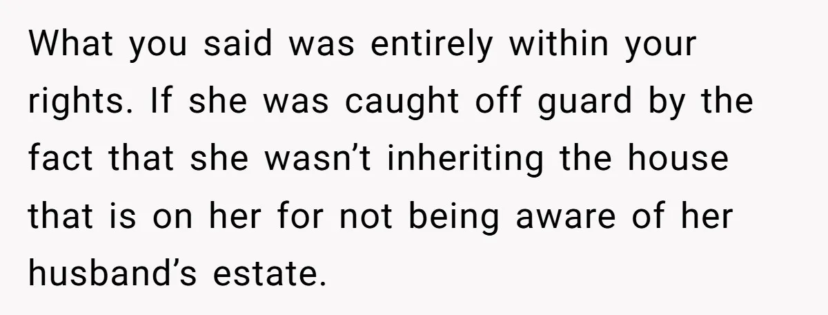 What you said was entirely within your rights. If she was caught off guard by the fact that she wasn’t inheriting the house that is on her for not being...