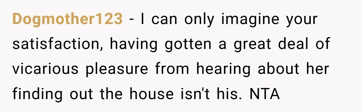Dogmother123 − I can only imagine your satisfaction, having gotten a great deal of vicarious pleasure from hearing about her finding out the house isn't his. NTA