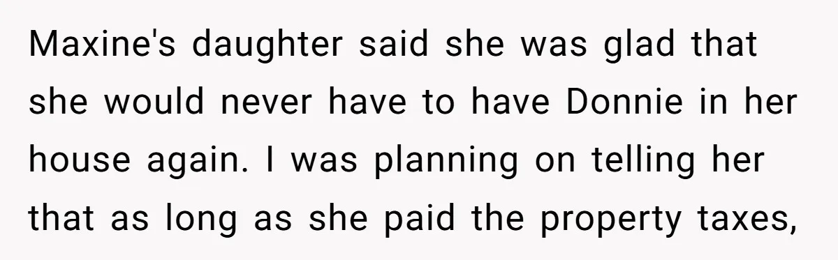 Maxine's daughter said she was glad that she would never have to have Donnie in her house again. I was planning on telling her that as long as she paid...