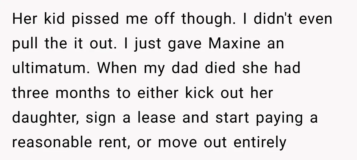 Her kid pissed me off though. I didn't even pull the it out. I just gave Maxine an ultimatum. When my dad died she had three months to either kick...