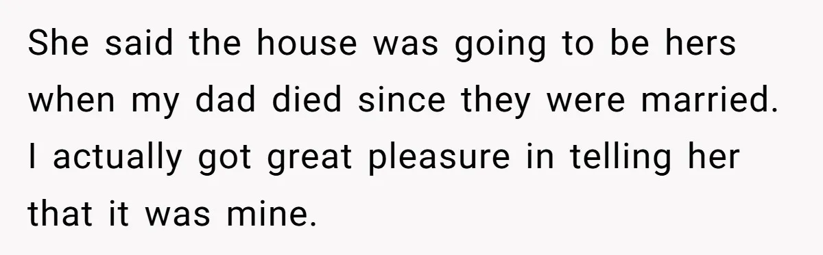 She said the house was going to be hers when my dad died since they were married. I actually got great pleasure in telling her that it was mine.