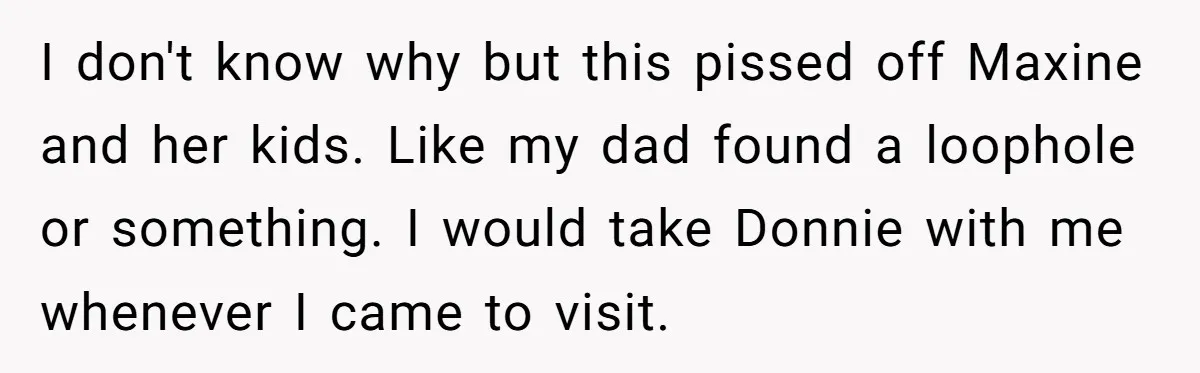 I don't know why but this pissed off Maxine and her kids. Like my dad found a loophole or something. I would take Donnie with me whenever I came to...