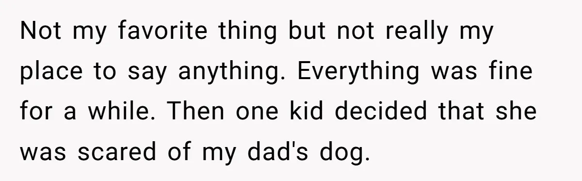 Not my favorite thing but not really my place to say anything. Everything was fine for a while. Then one kid decided that she was scared of my dad's dog.