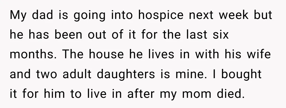 My dad is going into hospice next week but he has been out of it for the last six months. The house he lives in with his wife and two...