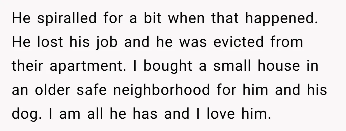 He spiralled for a bit when that happened. He lost his job and he was evicted from their apartment. I bought a small house in an older safe neighborhood for...
