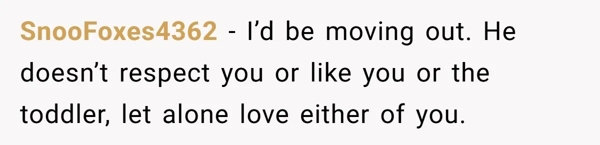SnooFoxes4362 − I’d be moving out. He doesn’t respect you or like you or the toddler, let alone love either of you.