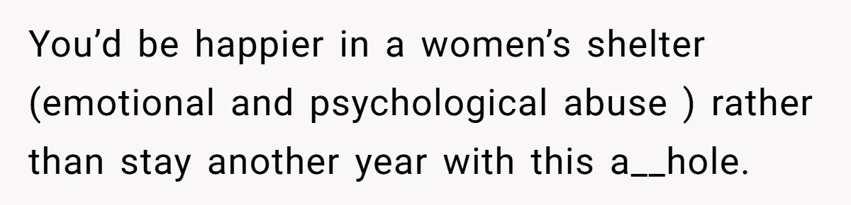 You’d be happier in a women’s shelter (emotional and psychological abuse ) rather than stay another year with this a__hole.