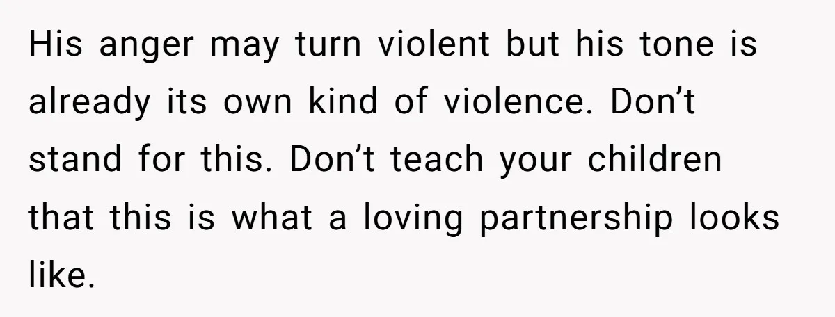 His anger may turn violent but his tone is already its own kind of violence. Don’t stand for this. Don’t teach your children that this is what a loving partnership...