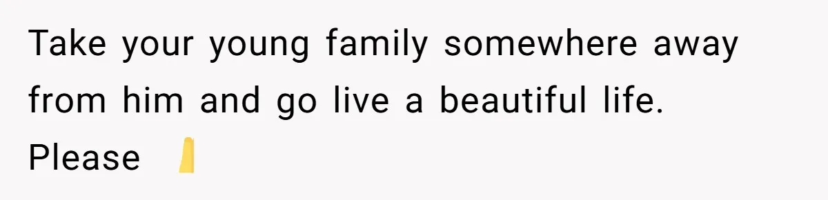 Take your young family somewhere away from him and go live a beautiful life. Please 🙏