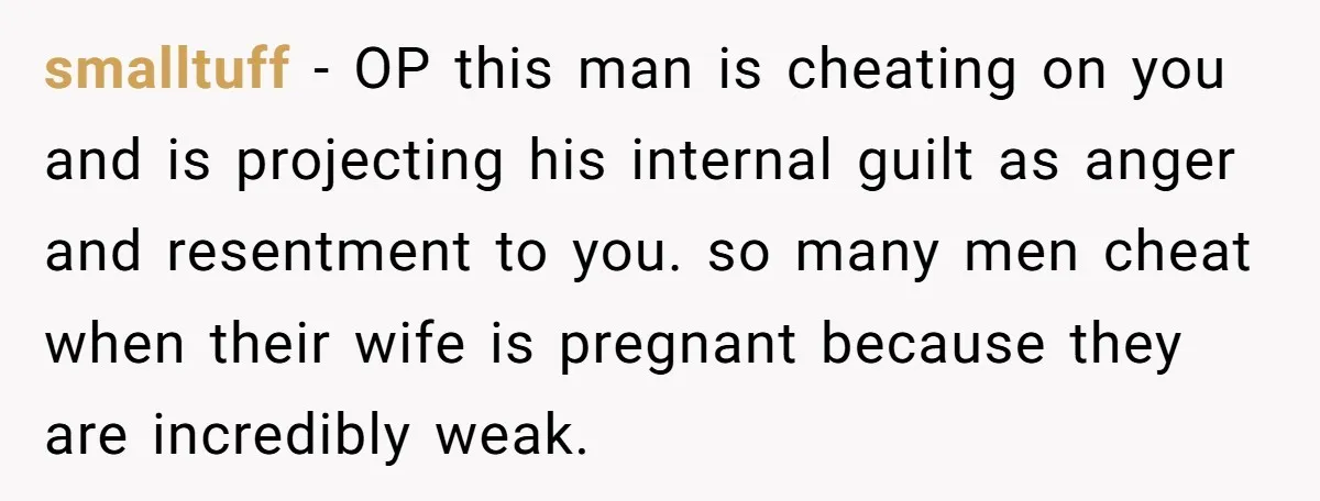 smalltuff − OP this man is cheating on you and is projecting his internal guilt as anger and resentment to you. so many men cheat when their wife is pregnant...