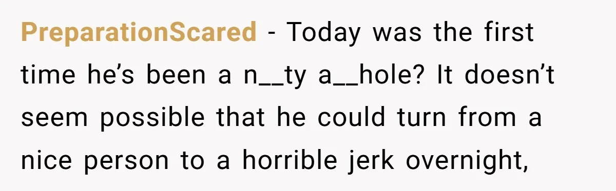 PreparationScared − Today was the first time he’s been a n__ty a__hole? It doesn’t seem possible that he could turn from a nice person to a horrible jerk overnight,
