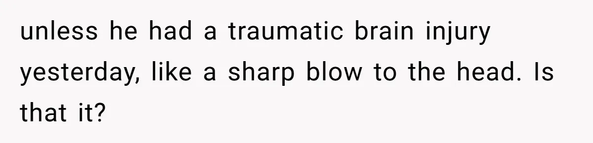 unless he had a traumatic brain injury yesterday, like a sharp blow to the head. Is that it?