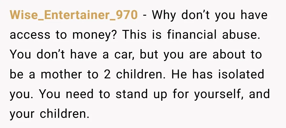 Wise_Entertainer_970 − Why don’t you have access to money? This is financial abuse. You don’t have a car, but you are about to be a mother to 2 children. He...