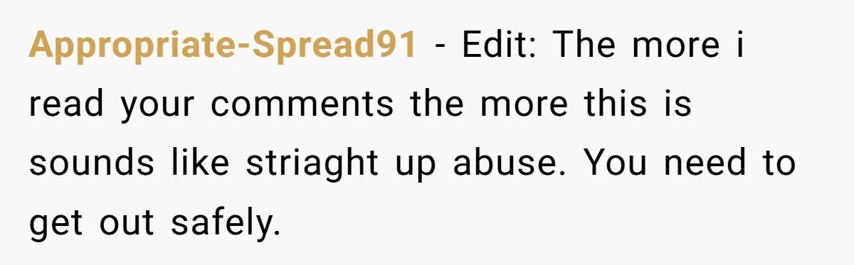 Appropriate-Spread91 − Edit: The more i read your comments the more this is sounds like striaght up abuse. You need to get out safely.