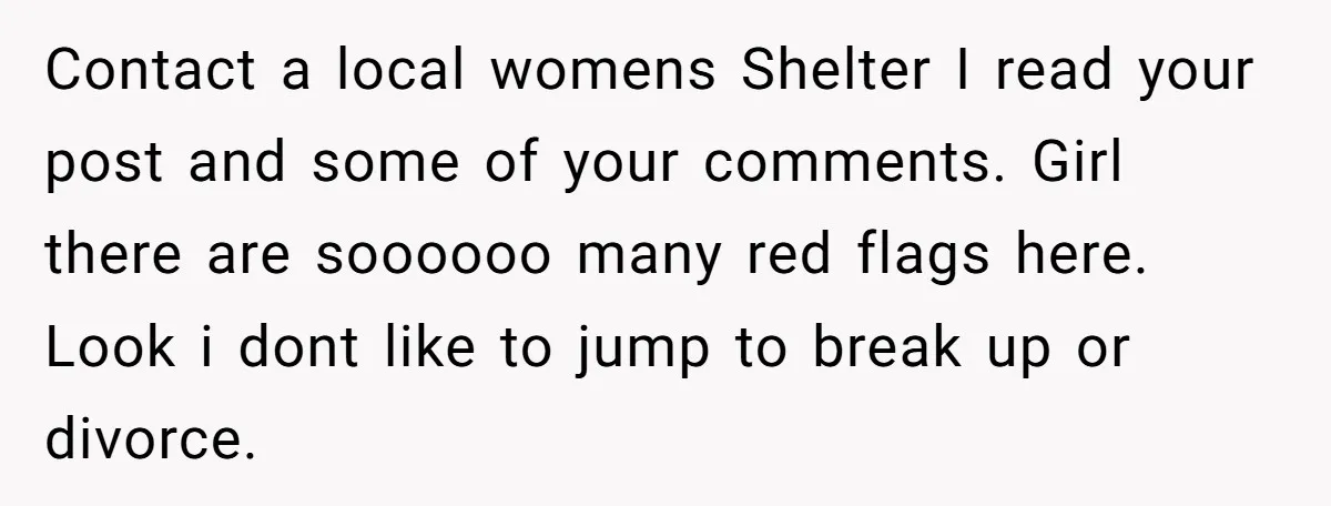 Contact a local womens Shelter I read your post and some of your comments. Girl there are soooooo many red flags here. Look i dont like to jump to break...