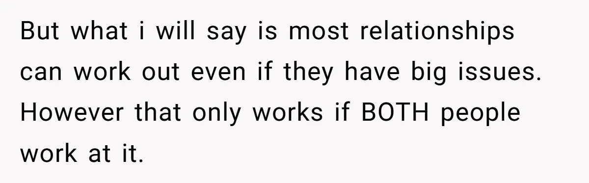 But what i will say is most relationships can work out even if they have big issues. However that only works if BOTH people work at it.