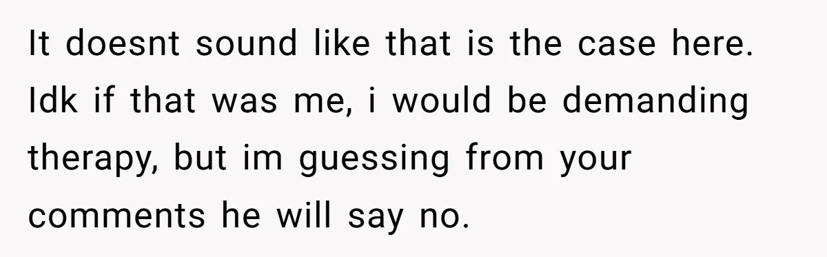 It doesnt sound like that is the case here. Idk if that was me, i would be demanding therapy, but im guessing from your comments he will say no.