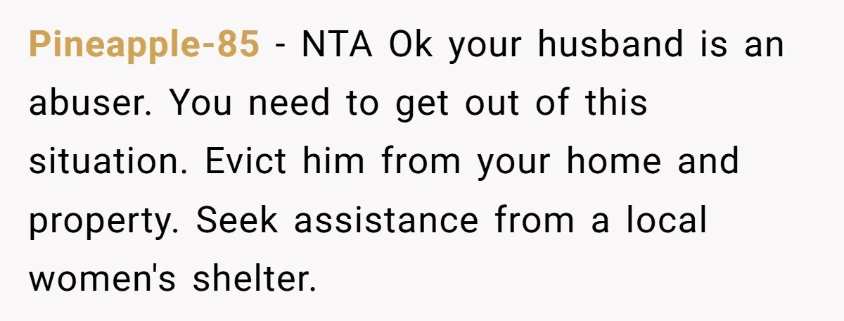 Pineapple-85 − NTA Ok your husband is an abuser. You need to get out of this situation. Evict him from your home and property. Seek assistance from a local women's...
