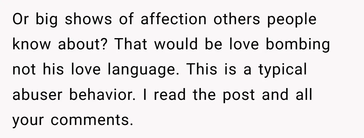 Or big shows of affection others people know about? That would be love bombing not his love language. This is a typical abuser behavior. I read the post and all...